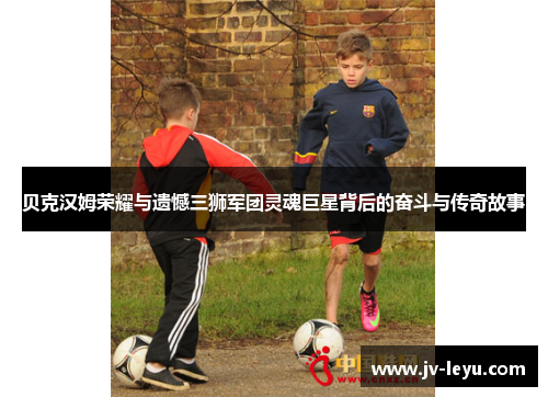 贝克汉姆荣耀与遗憾三狮军团灵魂巨星背后的奋斗与传奇故事 贝克汉姆荣耀与遗憾三狮军团灵魂巨星背后的奋斗与传奇故事