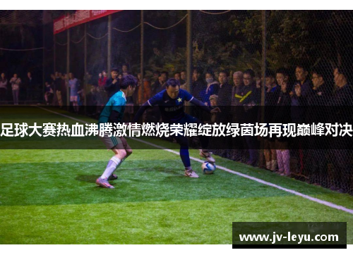 足球大赛热血沸腾激情燃烧荣耀绽放绿茵场再现巅峰对决 足球大赛热血沸腾激情燃烧荣耀绽放绿茵场再现巅峰对决