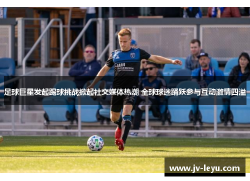 足球巨星发起踢球挑战掀起社交媒体热潮 全球球迷踊跃参与互动激情四溢