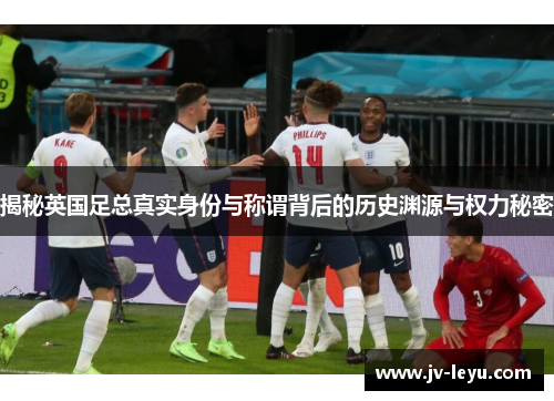 揭秘英国足总真实身份与称谓背后的历史渊源与权力秘密