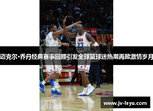 迈克尔·乔丹经典赛事回顾引发全球篮球迷热潮再掀激情岁月 迈克尔·乔丹经典赛事回顾引发全球篮球迷热潮再掀激情岁月