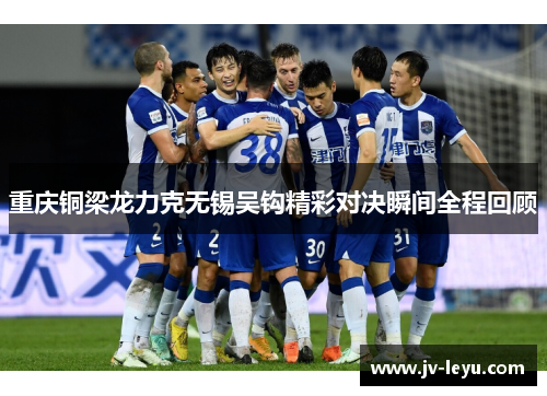 重庆铜梁龙力克无锡吴钩精彩对决瞬间全程回顾