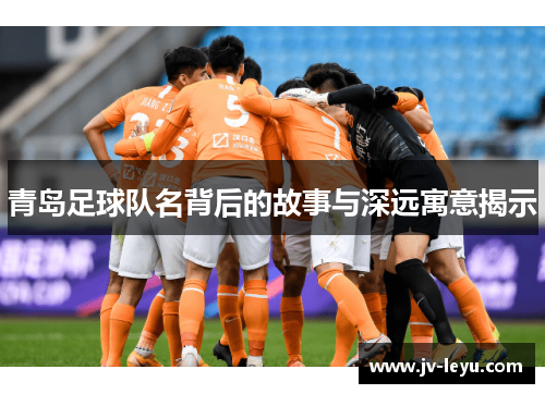青岛足球队名背后的故事与深远寓意揭示