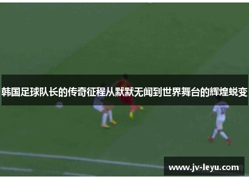 韩国足球队长的传奇征程从默默无闻到世界舞台的辉煌蜕变