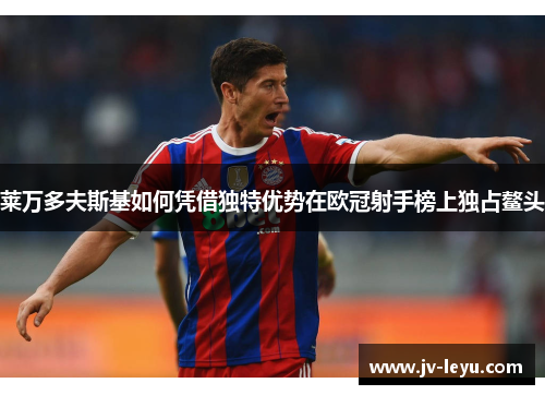 莱万多夫斯基如何凭借独特优势在欧冠射手榜上独占鳌头