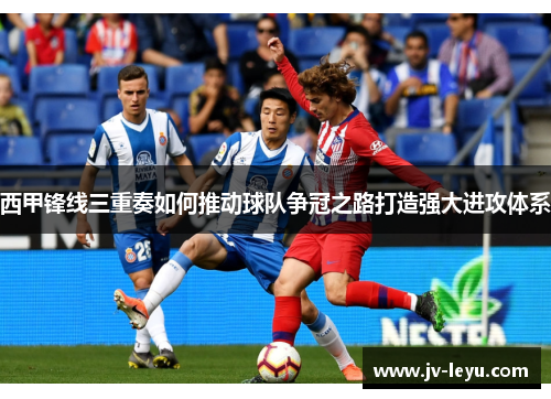 西甲锋线三重奏如何推动球队争冠之路打造强大进攻体系