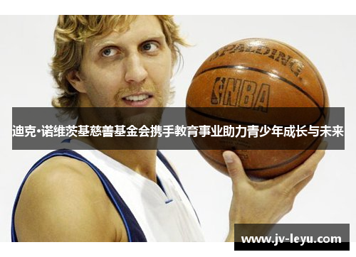 迪克·诺维茨基慈善基金会携手教育事业助力青少年成长与未来 迪克·诺维茨基慈善基金会携手教育事业助力青少年成长与未来