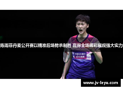 陈雨菲丹麦公开赛以精准后场劈杀制胜 赢得全场喝彩展现强大实力