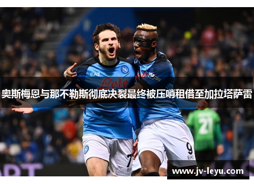 奥斯梅恩与那不勒斯彻底决裂最终被压哨租借至加拉塔萨雷 奥斯梅恩与那不勒斯彻底决裂最终被压哨租借至加拉塔萨雷