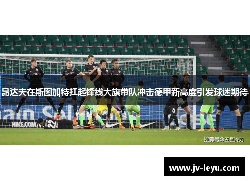 昂达夫在斯图加特扛起锋线大旗带队冲击德甲新高度引发球迷期待