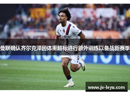 曼联确认齐尔克泽因体重超标进行额外训练以备战新赛季