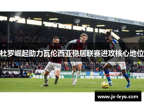 杜罗崛起助力瓦伦西亚稳居联赛进攻核心地位 杜罗崛起助力瓦伦西亚稳居联赛进攻核心地位