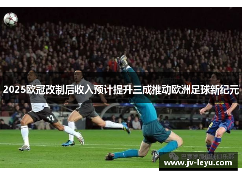 2025欧冠改制后收入预计提升三成推动欧洲足球新纪元