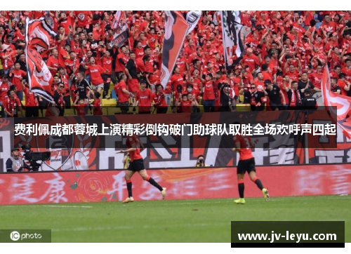 费利佩成都蓉城上演精彩倒钩破门助球队取胜全场欢呼声四起